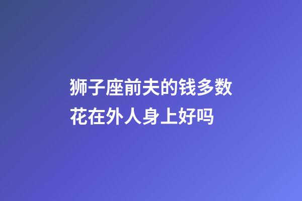 狮子座前夫的钱多数花在外人身上好吗-第1张-星座运势-玄机派