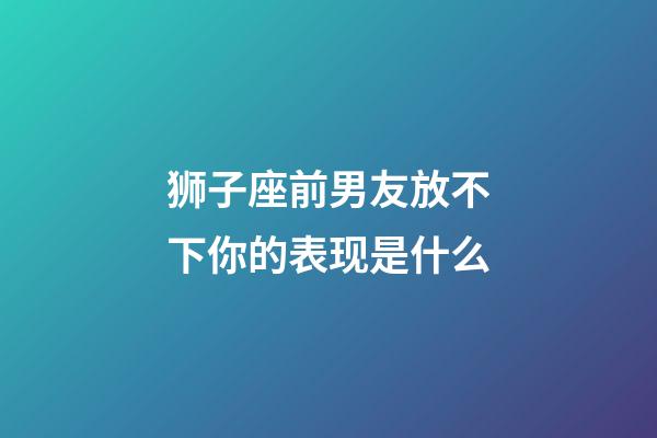 狮子座前男友放不下你的表现是什么-第1张-星座运势-玄机派