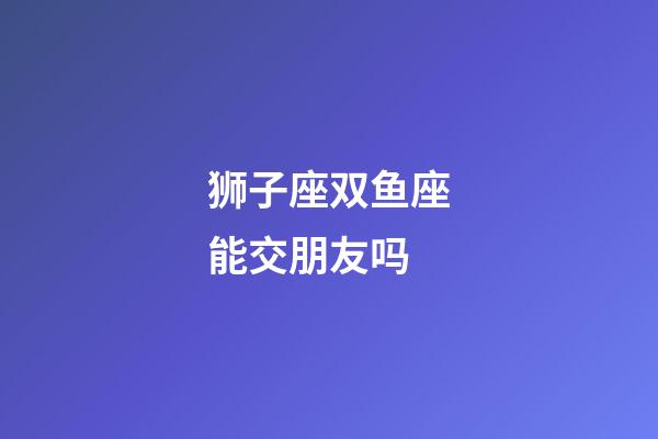 狮子座双鱼座能交朋友吗-第1张-星座运势-玄机派