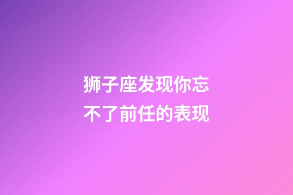 狮子座发现你忘不了前任的表现-第1张-星座运势-玄机派