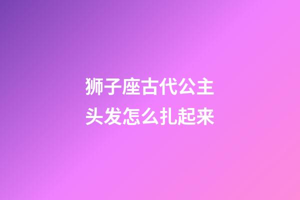 狮子座古代公主头发怎么扎起来-第1张-星座运势-玄机派