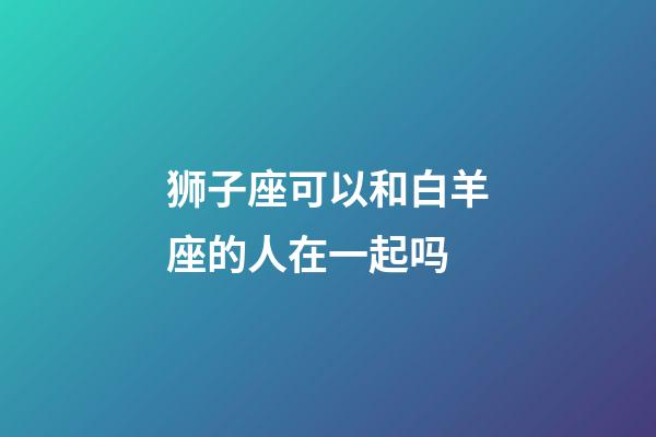 狮子座可以和白羊座的人在一起吗-第1张-星座运势-玄机派