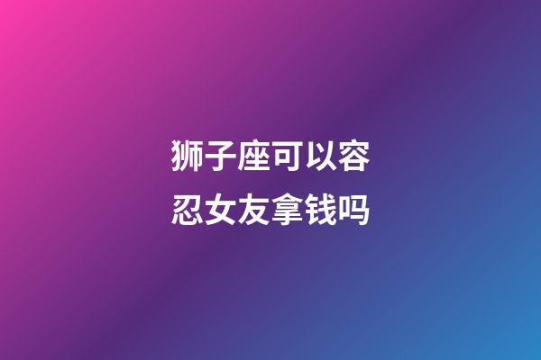 狮子座可以容忍女友拿钱吗-第1张-星座运势-玄机派