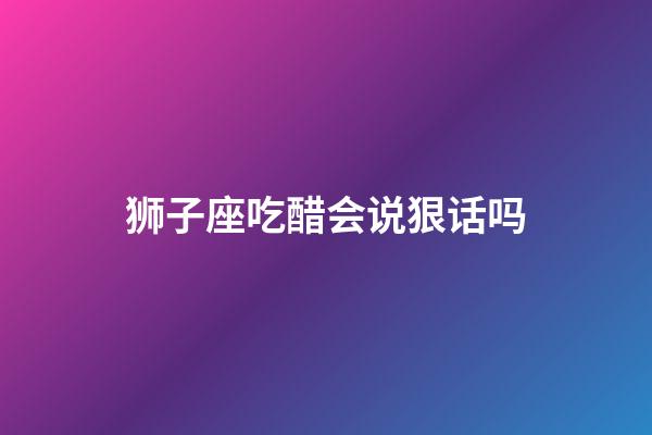 狮子座吃醋会说狠话吗-第1张-星座运势-玄机派