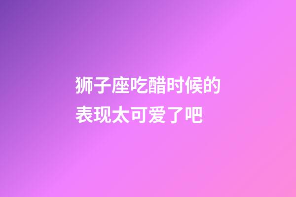 狮子座吃醋时候的表现太可爱了吧-第1张-星座运势-玄机派