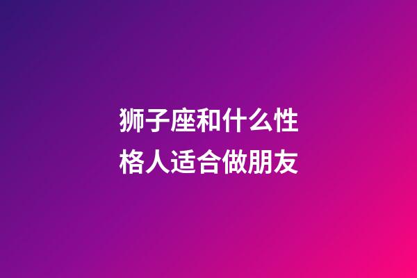 狮子座和什么性格人适合做朋友-第1张-星座运势-玄机派