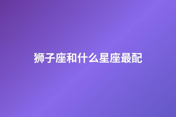 狮子座和什么星座最配(唯一可以虐狮子的星座)-第1张-星座运势-玄机派