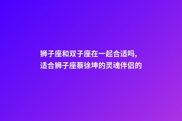 狮子座和双子座在一起合适吗,适合狮子座蔡徐坤的灵魂伴侣的-第1张-观点-玄机派
