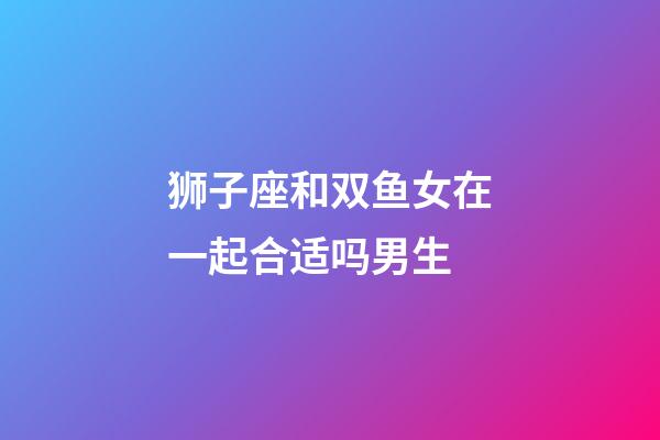 狮子座和双鱼女在一起合适吗男生-第1张-星座运势-玄机派