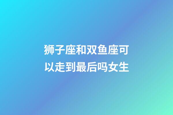 狮子座和双鱼座可以走到最后吗女生-第1张-星座运势-玄机派