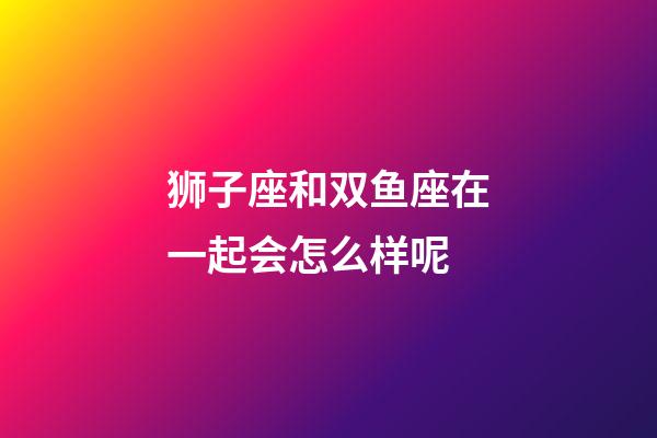 狮子座和双鱼座在一起会怎么样呢-第1张-星座运势-玄机派