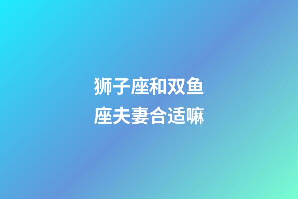 狮子座和双鱼座夫妻合适嘛-第1张-星座运势-玄机派