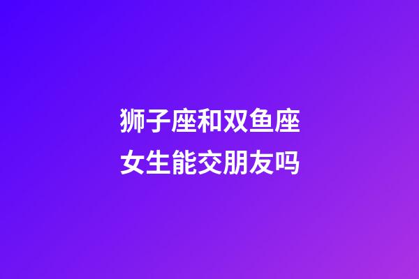 狮子座和双鱼座女生能交朋友吗-第1张-星座运势-玄机派