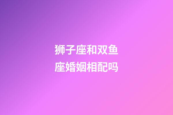 狮子座和双鱼座婚姻相配吗-第1张-星座运势-玄机派