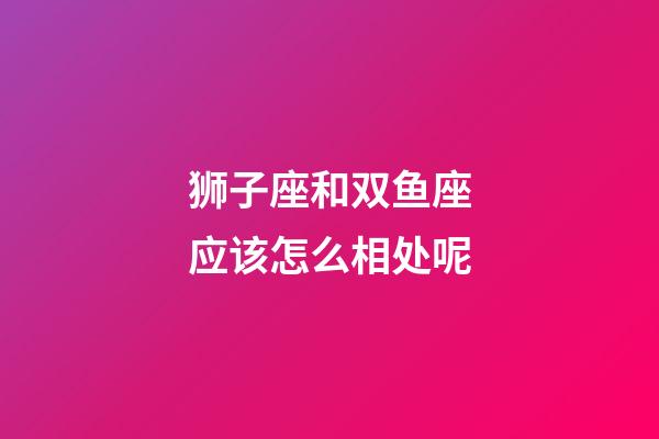 狮子座和双鱼座应该怎么相处呢-第1张-星座运势-玄机派