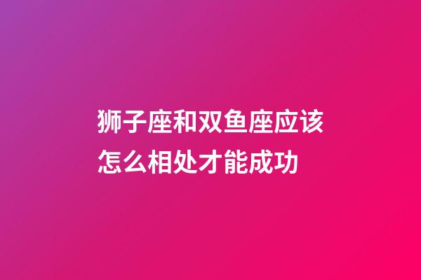 狮子座和双鱼座应该怎么相处才能成功-第1张-星座运势-玄机派