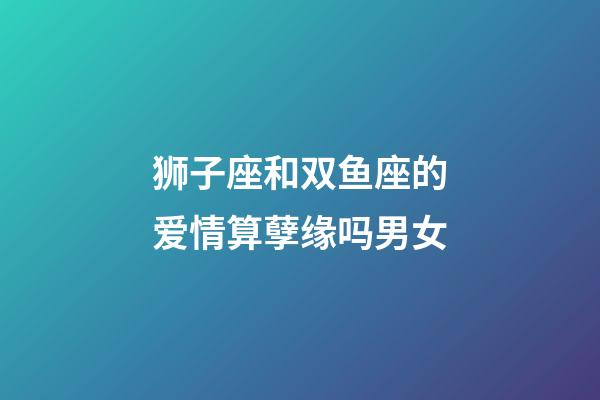 狮子座和双鱼座的爱情算孽缘吗男女-第1张-星座运势-玄机派