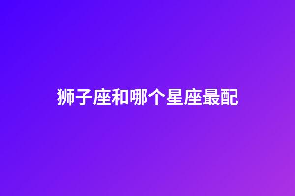 狮子座和哪个星座最配（唯一可以虐狮子的星座）-第1张-星座运势-玄机派