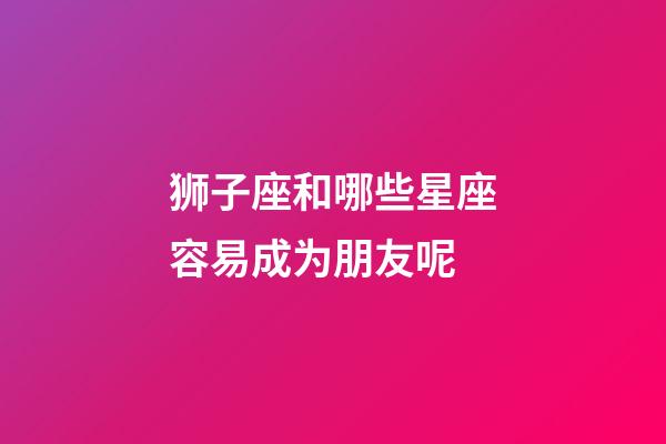 狮子座和哪些星座容易成为朋友呢-第1张-星座运势-玄机派