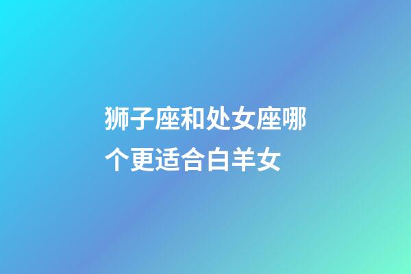 狮子座和处女座哪个更适合白羊女-第1张-星座运势-玄机派