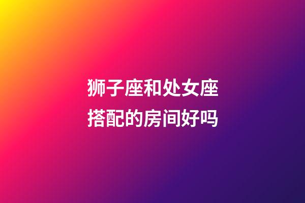 狮子座和处女座搭配的房间好吗-第1张-星座运势-玄机派