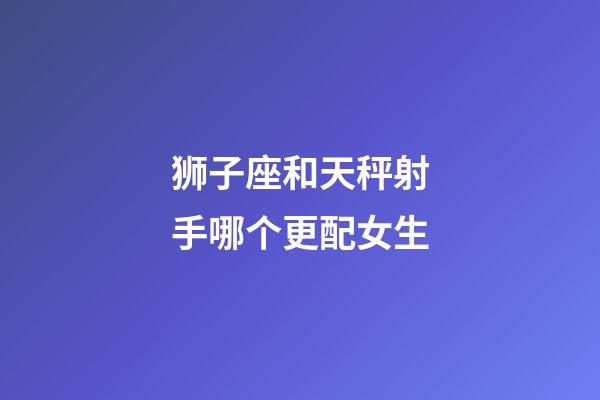 狮子座和天秤射手哪个更配女生-第1张-星座运势-玄机派