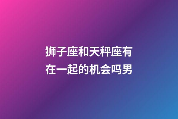 狮子座和天秤座有在一起的机会吗男-第1张-星座运势-玄机派