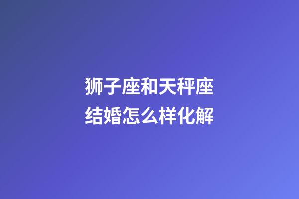 狮子座和天秤座结婚怎么样化解-第1张-星座运势-玄机派