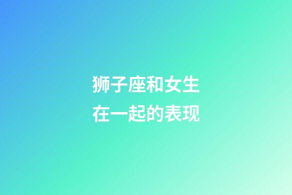 狮子座和女生在一起的表现-第1张-星座运势-玄机派