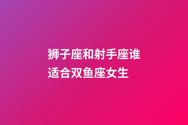 狮子座和射手座谁适合双鱼座女生-第1张-星座运势-玄机派