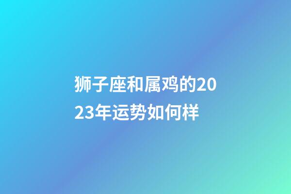 狮子座和属鸡的2023年运势如何样-第1张-星座运势-玄机派