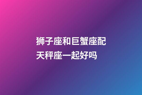 狮子座和巨蟹座配天秤座一起好吗-第1张-星座运势-玄机派