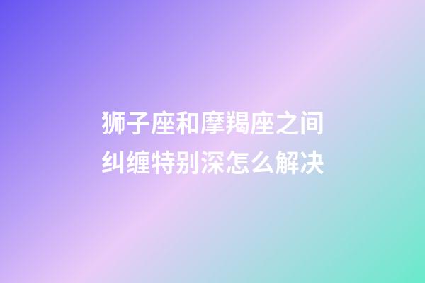 狮子座和摩羯座之间纠缠特别深怎么解决-第1张-星座运势-玄机派