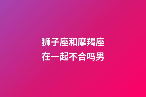 狮子座和摩羯座在一起不合吗男-第1张-星座运势-玄机派