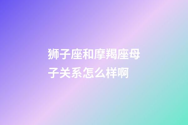 狮子座和摩羯座母子关系怎么样啊-第1张-星座运势-玄机派