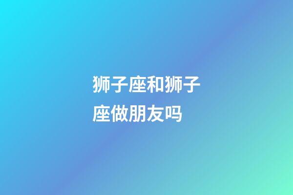 狮子座和狮子座做朋友吗-第1张-星座运势-玄机派