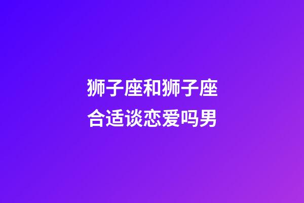 狮子座和狮子座合适谈恋爱吗男-第1张-星座运势-玄机派