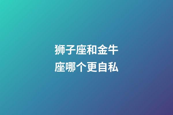 狮子座和金牛座哪个更自私-第1张-星座运势-玄机派