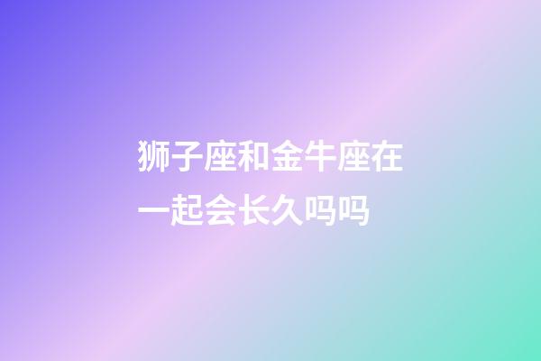 狮子座和金牛座在一起会长久吗吗-第1张-星座运势-玄机派