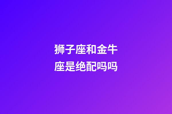 狮子座和金牛座是绝配吗吗-第1张-星座运势-玄机派