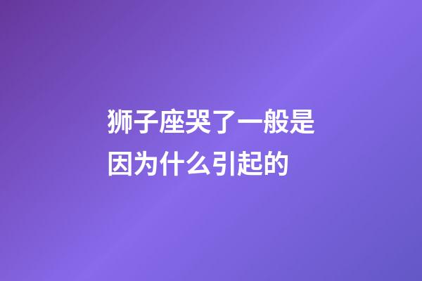 狮子座哭了一般是因为什么引起的-第1张-星座运势-玄机派