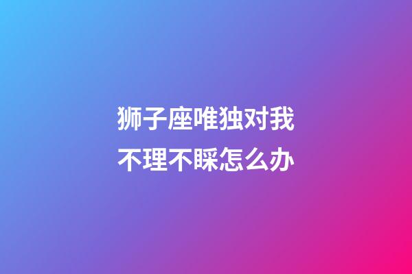 狮子座唯独对我不理不睬怎么办-第1张-星座运势-玄机派