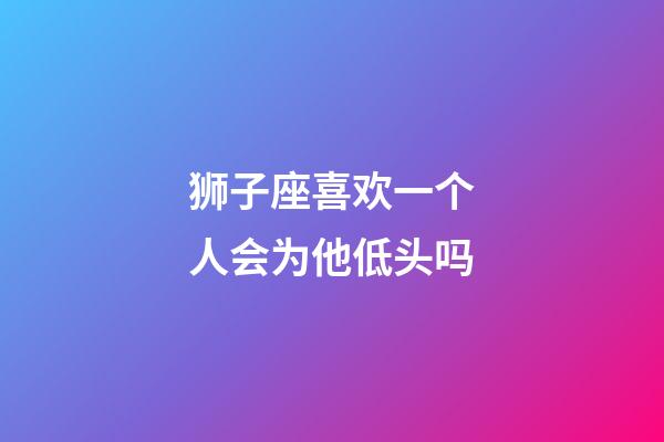 狮子座喜欢一个人会为他低头吗-第1张-星座运势-玄机派