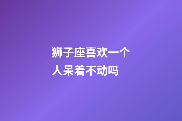 狮子座喜欢一个人呆着不动吗-第1张-星座运势-玄机派