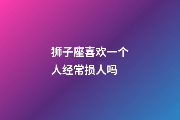 狮子座喜欢一个人经常损人吗-第1张-星座运势-玄机派