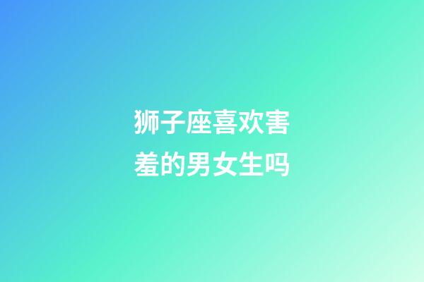 狮子座喜欢害羞的男女生吗-第1张-星座运势-玄机派