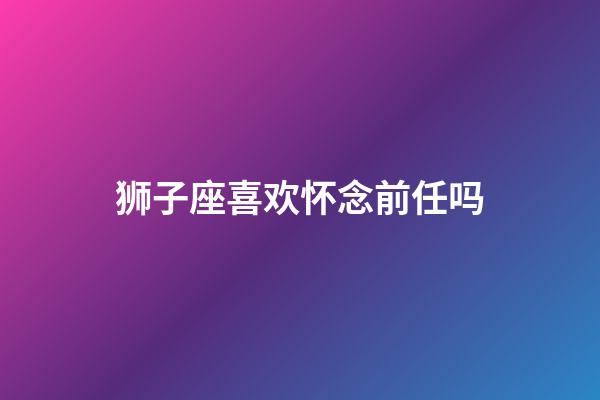 狮子座喜欢怀念前任吗-第1张-星座运势-玄机派