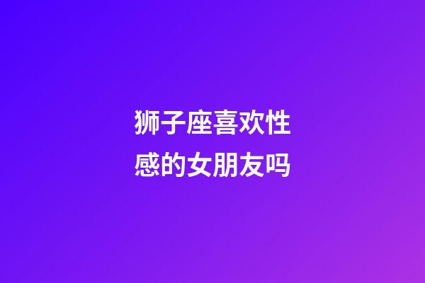 狮子座喜欢性感的女朋友吗-第1张-星座运势-玄机派