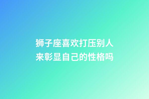 狮子座喜欢打压别人来彰显自己的性格吗-第1张-星座运势-玄机派