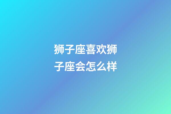 狮子座喜欢狮子座会怎么样-第1张-星座运势-玄机派